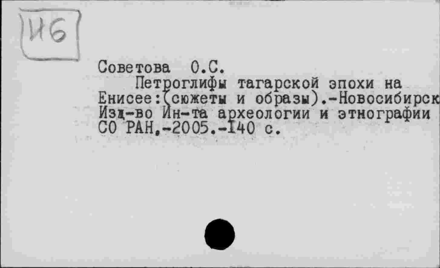 ﻿)WG(
CI „
Советова O.C.
Петроглифы татарской эпохи на Енисее:Ссюжеты и образы).-Новосибирск Изд-во Ин-та археологии и этнографии СО PAH.-2005.-I40 с.